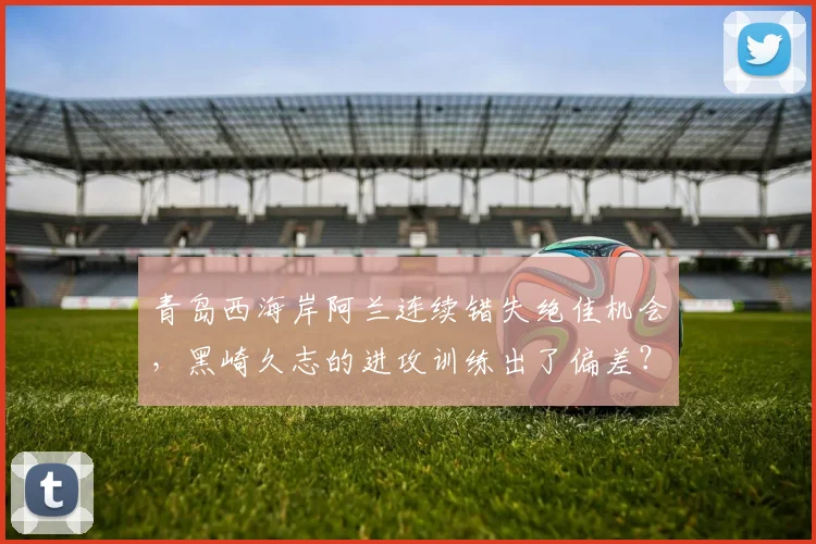 青岛西海岸阿兰连续错失绝佳机会，黑崎久志的进攻训练出了偏差？