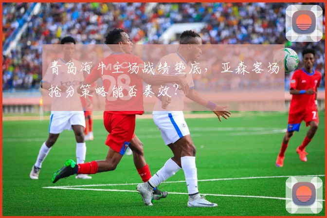 青岛海牛主场战绩垫底，亚森客场抢分策略能否奏效？