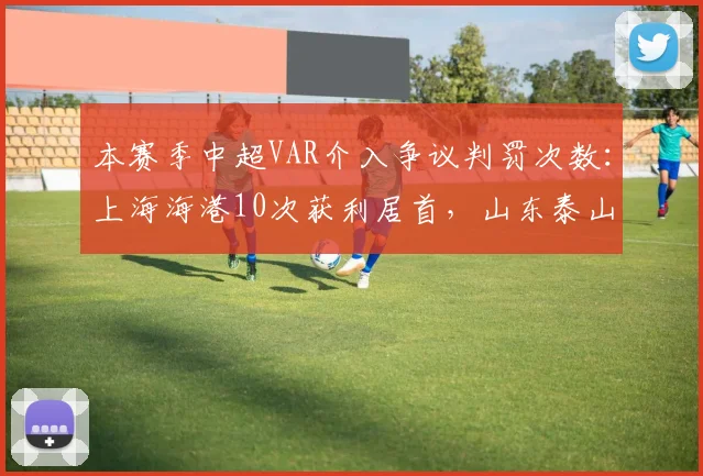本赛季中超VAR介入争议判罚次数:上海海港10次获利居首,山东泰山8次被误判越位垫底