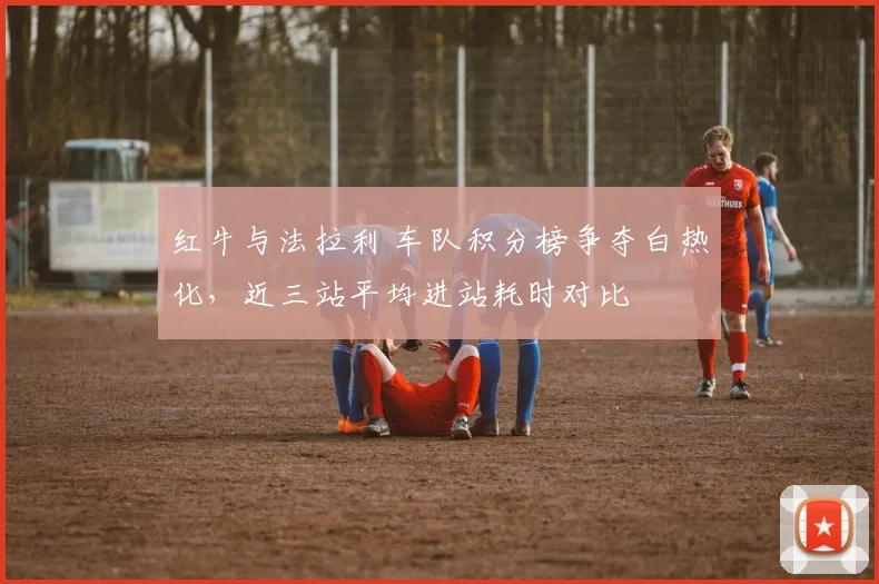 红牛与法拉利 车队积分榜争夺白热化，近三站平均进站耗时对比